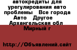 автокредиты для урегулирования авто проблемы - Все города Авто » Другое   . Архангельская обл.,Мирный г.